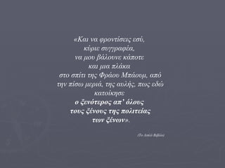 «Και να φροντίσεις εσύ,  κύριε συγγραφέα,  να μου βάλουνε κάποτε  και μια πλάκα  στο σπίτι της Φράου Μπάουμ, από την πίσω μεριά, της αυλής, πως εδώ κατοίκησε  ο ξενότερος απ’ όλους  τους ξένους της πολιτείας των ξένων ». (Το Διπλό Βιβλίο) 