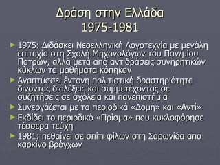 Δράση στην Ελλάδα 1975-1981 1975: Διδάσκει Νεοελληνική Λογοτεχνία με μεγάλη επιτυχία στη Σχολή Μηχανολόγων του Παν/μίου Πατρών, αλλά μετά από αντιδράσεις συνηρητικών κύκλων τα μαθήματα κόπηκαν Αναπτύσσει έντονη πολιτιστική δραστηριότητα δίνοντας διαλέξεις και συμμετέχοντας σε συζητήσεις σε σχολεία και πανεπιστήμια Συνεργάζεται με τα περιοδικά «Δομή» και «Αντί» Εκδίδει το περιοδικό «Πρίσμα» που κυκλοφόρησε τέσσερα τεύχη 1981: πεθαίνει σε σπίτι φίλων στη Σαρωνίδα από καρκίνο βρόγχων 