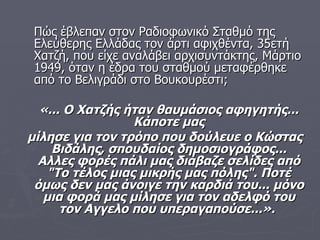 Πώς έβλεπαν στον Ραδιοφωνικό Σταθμό της Ελεύθερης Ελλάδας τον άρτι αφιχθέντα, 35ετή Χατζή, που είχε αναλάβει αρχισυντάκτης, Μάρτιο 1949, όταν η έδρα του σταθμού μεταφέρθηκε από το Βελιγράδι στο Βουκουρέστι;  «... Ο Χατζής ήταν θαυμάσιος αφηγητής... Κάποτε μας μίλησε για τον τρόπο που δούλευε ο Κώστας Βιδάλης, σπουδαίος δημοσιογράφος... Αλλες φορές πάλι μας διάβαζε σελίδες από "Το τέλος μιας μικρής μας πόλης". Ποτέ όμως δεν μας άνοιγε την καρδιά του... μόνο μια φορά μας μίλησε για τον αδελφό του τον Αγγελο που υπεραγαπούσε...».   