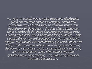 «...   Από τη στιγμή που η παλιά αριστερά,   ιδεολογικά,   ηθικά και πολιτικά έπαψε να υπάρχει,   εκείνο που χρειάζεται στην Ελλάδα είναι το πολιτικό κόμμα των προοδευτικών δυνάμεων...   Για ένα τέτοιο κόμμα όχι μόνο οι πολιτικές δυνάμεις δεν υπάρχουν ακόμη στην Ελλάδα αλλά ούτε καν ο κεντρικός τους πυρήνας...   Δεν συμμερίζονται τον ενθουσιασμό σου για το φοιτητικό κίνημα.   Εγώ αγαπώ την επανάσταση (γι' αυτό επήγα στο ΚΚΕ) και δεν πιστεύω καθόλου στις αναρχικές εξωτικές,   λαϊκιστικές ­ γενικά σε αυτές τις περιφερειακές δυνάμεις και τις εκδηλώσεις τους.   Είναι ωραίες για τους φιλοσόφους ή τους ποιητές...   τις λύσεις τις δίνουν οι πολιτικές δυνάμεις...».   