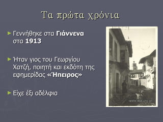 Τα πρώτα χρόνια   Γεννήθηκε στα  Γιάννενα  στα  1913 Ήταν γιος του Γεωργίου Χατζή, ποιητή και εκδότη της εφημερίδας  «Ήπειρος» Είχε έξι αδέλφια 