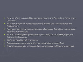 Μετά το τέλος του εμφυλίου κατέφυγε πρώτα στη Ρουμανία κι έπειτα στην Ουγγαρία Μελέτησε Βυζαντινή και Μεταβυζαντινή Ιστορία στο Πανεπιστήμιου της Βουδαπέστης Πραγματοποιεί ερευνητική εργασία και διδακτορική διατριβή στο Ανατολικό Βερολίνο με υποτροφία Το 1962 επιστρέφει στη Βουδαπέστη και εργάζεται ως βοηθός έδρας της Βυζαντινής Φιλολογίας Ιδρύει το Νεοελληνικό Ινστιτούτο Δημοσιεύει επιστημονικές μελέτες σε εφημερίδες και περιοδικά Επιμελείται ελληνικές μεταφρασμένες λογοτεχνικές εκδόσεις στα ουγγρικά 