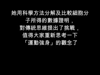 她用科學方法分解及比較細胞分子所得的數據證明， 對傳統思維提出了挑戰， 值得大家重新思考一下 「運動強身」的觀念了 