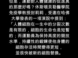 但是，運動對人體健康的促進真的那麼好嗎？休斯頓貝勒醫學院免疫學教授封莉莉，受邀在哈佛大學發表的一項演說中提到：「人體細胞在一生中的分裂次數是有限的，細胞的生命也是短暫的；而運動員為保持高度的競技水準，持續性的鍛鍊使他身體的細胞存活時間變得更短， 並很快被新的細胞替換。 