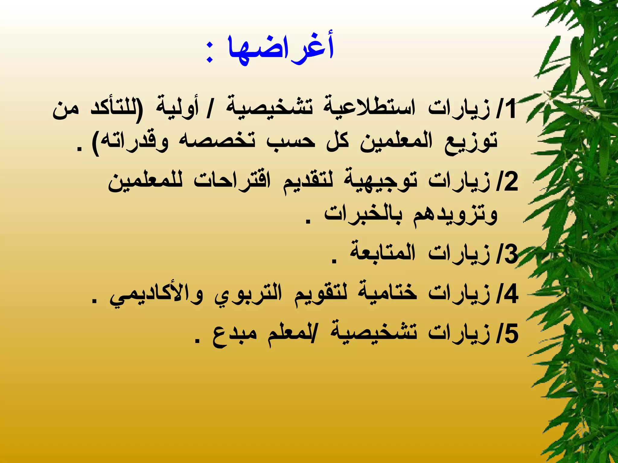 أغراضها  : 1/  زيارات استطلاعية تشخيصية  /  أولية  ( للتأكد من توزيع المعلمين كل حسب تخصصه وقدراته ) . 2/  زيارات توجيهية لتقديم اقتراحات للمعلمين وتزويدهم بالخبرات  . 3/  زيارات المتابعة  . 4/  زيارات ختامية لتقويم التربوي والأكاديمي  .  5/  زيارات تشخيصية  / لمعلم مبدع  .  