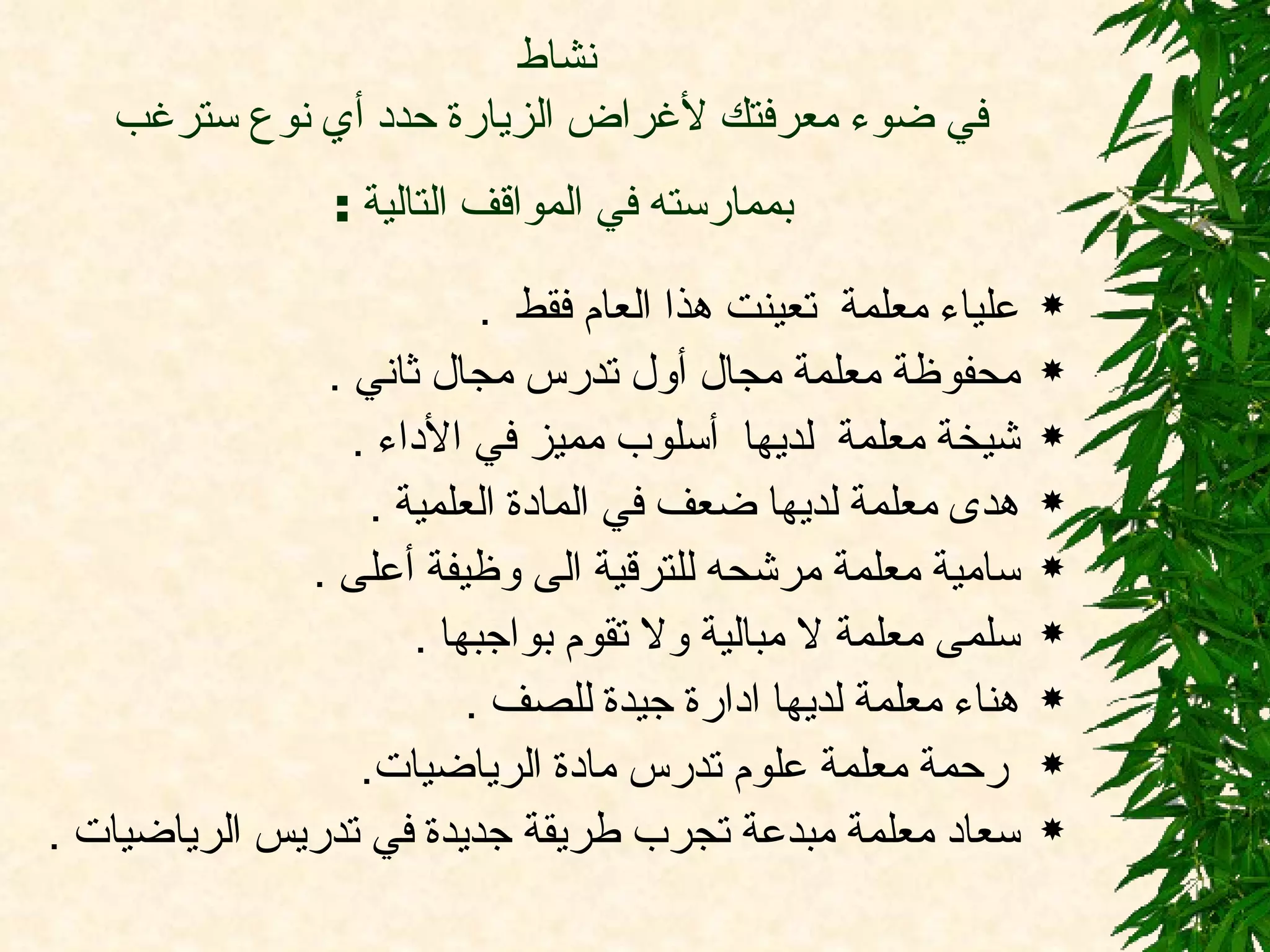 نشاط  في ضوء معرفتك لأغراض الزيارة حدد أي نوع سترغب بممارسته في المواقف التالية  :   علياء معلمة  تعينت هذا العام فقط  .  محفوظة معلمة مجال أول تدرس مجال ثاني  .  شيخة معلمة  لديها  أسلوب مميز في الأداء  .  هدى معلمة لديها ضعف في المادة العلمية  .  سامية معلمة مرشحه للترقية الى وظيفة أعلى  .  سلمى معلمة لا مبالية ولا تقوم بواجبها  . هناء معلمة لديها ادارة جيدة للصف  .  رحمة معلمة علوم تدرس مادة الرياضيات .  سعاد معلمة مبدعة تجرب طريقة جديدة في تدريس الرياضيات  .  