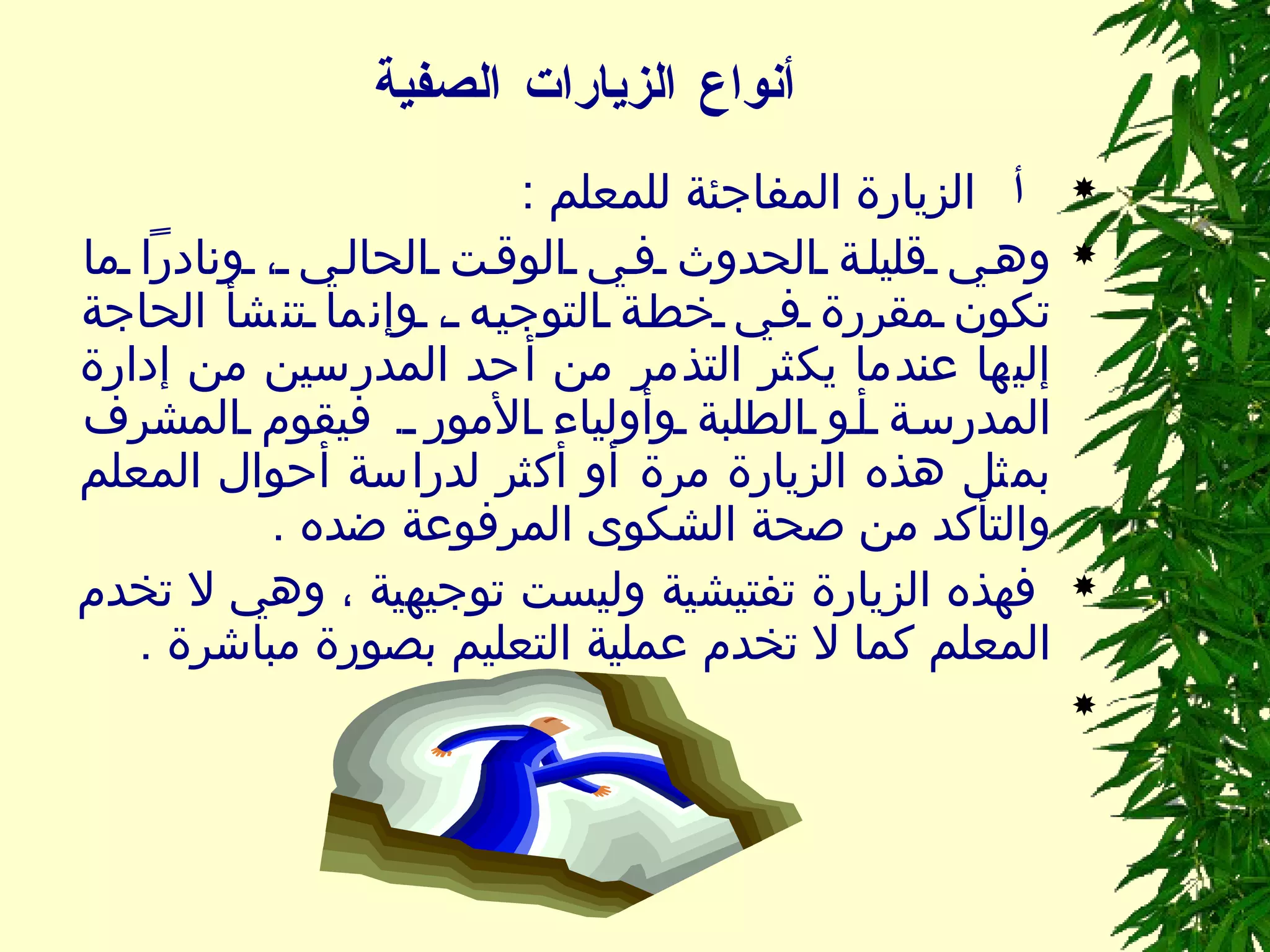 أنواع الزيارات الصفية       الزيارة المفاجئة للمعلم  :  وهي قليلة الحدوث في الوقت الحالي ، ونادراً ما تكون مقررة في خطة التوجيه ، وإنما تنشأ الحاجة إليها عندما يكثر التذمر من أحد المدرسين من إدارة المدرسة أو الطلبة وأولياء الأمور  .  فيقوم المشرف بمثل هذه الزيارة مرة أو أكثر لدراسة أحوال المعلم والتأكد من صحة الشكوى المرفوعة ضده  . فهذه الزيارة تفتيشية وليست توجيهية ، وهي لا تخدم المعلم كما لا تخدم عملية التعليم بصورة مباشرة  .   