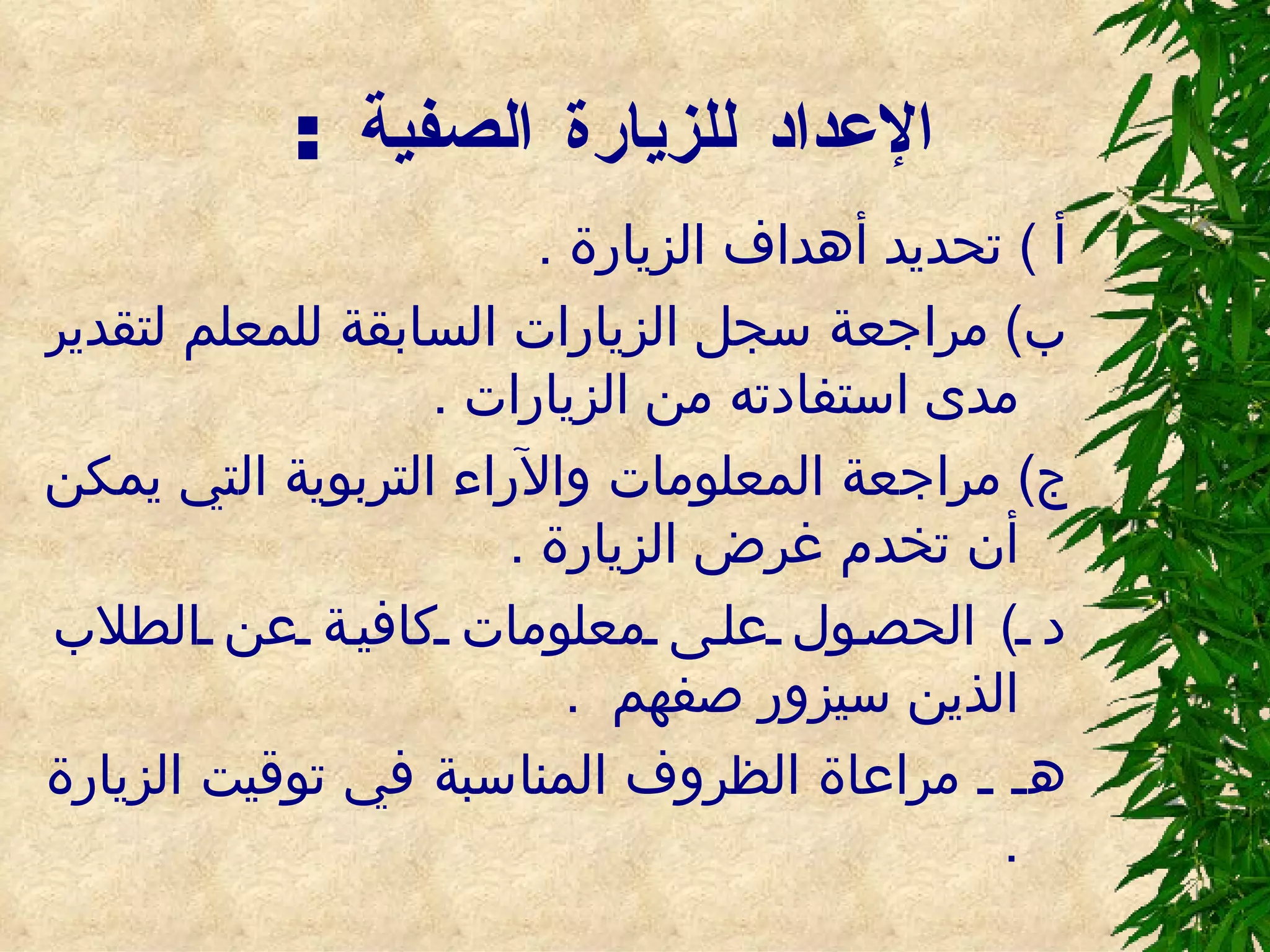 الإعداد للزيارة الصفية  : أ  )  تحديد أهداف الزيارة  . ب )  مراجعة سجل الزيارات السابقة للمعلم لتقدير مدى استفادته من الزيارات  . ج )  مراجعة المعلومات والآراء التربوية التي يمكن أن تخدم غرض الزيارة  . د  )  الحصول على معلومات كافية عن الطلاب الذين سيزور صفهم  . هـ ـ مراعاة الظروف المناسبة في توقيت الزيارة  . 