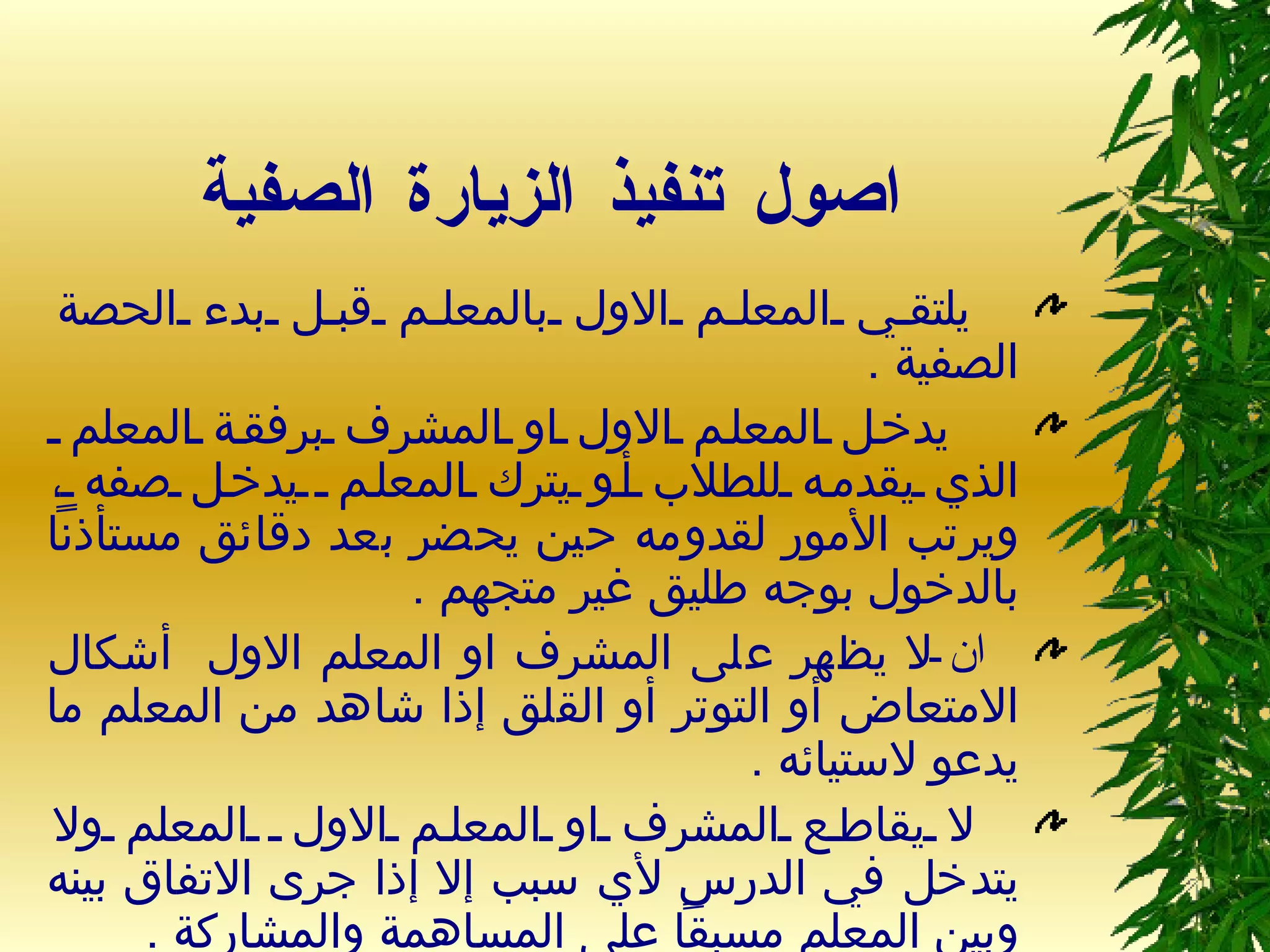 اصول تنفيذ الزيارة الصفية      يلتقي المعلم الاول بالمعلم قبل بدء الحصة الصفية  .    يدخل المعلم الاول او المشرف برفقة المعلم  الذي يقدمه للطلاب أو يترك المعلم  يدخل صفه ، ويرتب الأمور لقدومه حين يحضر بعد دقائق مستأذناً بالدخول بوجه طليق غير متجهم  . ان  لا يظهر على المشرف او المعلم الاول  أشكال الامتعاض أو التوتر أو القلق إذا شاهد من المعلم ما يدعو لاستيائه  . لا يقاطع المشرف او المعلم الاول  المعلم ولا يتدخل في الدرس لأي سبب إلا إذا جرى الاتفاق بينه وبين المعلم مسبقاً على المساهمة والمشاركة  . 