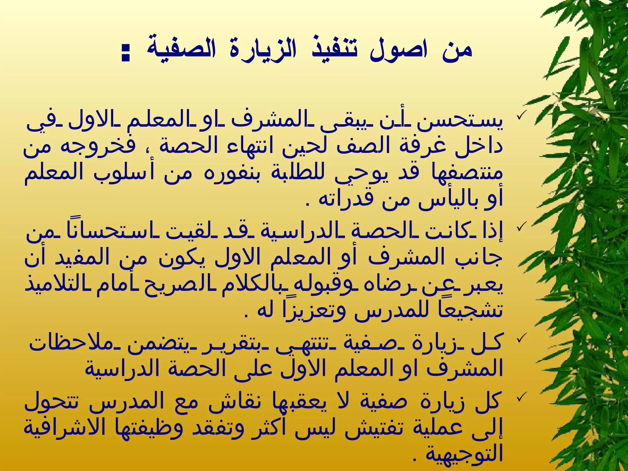من اصول تنفيذ الزيارة الصفية  : يستحسن أن يبقى المشرف او المعلم الاول في داخل غرفة الصف لحين انتهاء الحصة ، فخروجه من منتصفها قد يوحي للطلبة بنفوره من أسلوب المعلم أو باليأس من قدراته  . إذا كانت الحصة الدراسية قد لقيت استحساناً من جانب المشرف أو المعلم الاول يكون من المفيد أن يعبر عن رضاه وقبوله بالكلام الصريح أمام التلاميذ تشجيعاً للمدرس وتعزيزاً له  . كل زيارة صفية تنتهي بتقرير يتضمن ملاحظات المشرف او المعلم الاول على الحصة الدراسية  كل زيارة صفية لا يعقبها نقاش مع المدرس تتحول إلى عملية تفتيش ليس أكثر وتفقد وظيفتها الاشرافية التوجيهية  . 