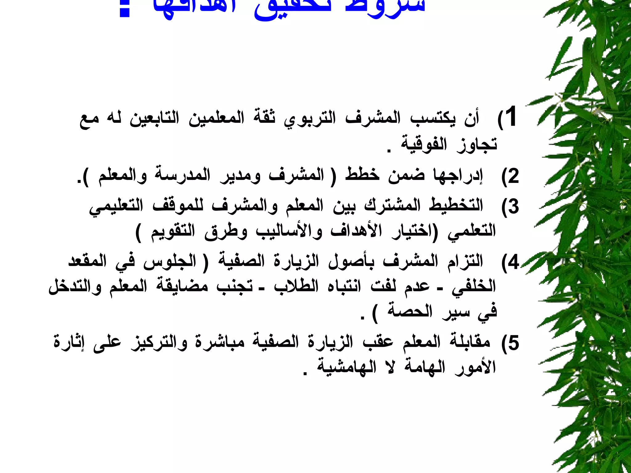 شروط تحقيق أهدافها  :  1 )  أن يكتسب المشرف التربوي ثقة المعلمين التابعين له مع تجاوز الفوقية  . 2)  إدراجها ضمن خطط  (  المشرف ومدير المدرسة والمعلم  ). 3)  التخطيط المشترك بين المعلم والمشرف للموقف التعليمي التعلمي  ( اختيار الأهداف والأساليب وطرق التقويم  )  4)  التزام المشرف بأصول الزيارة الصفية  (  الجلوس في المقعد الخلفي  -  عدم لفت انتباه الطلاب  -  تجنب مضايقة المعلم والتدخل في سير الحصة  ) . 5)  مقابلة المعلم عقب الزيارة الصفية مباشرة والتركيز على إثارة الأمور الهامة لا الهامشية  . 