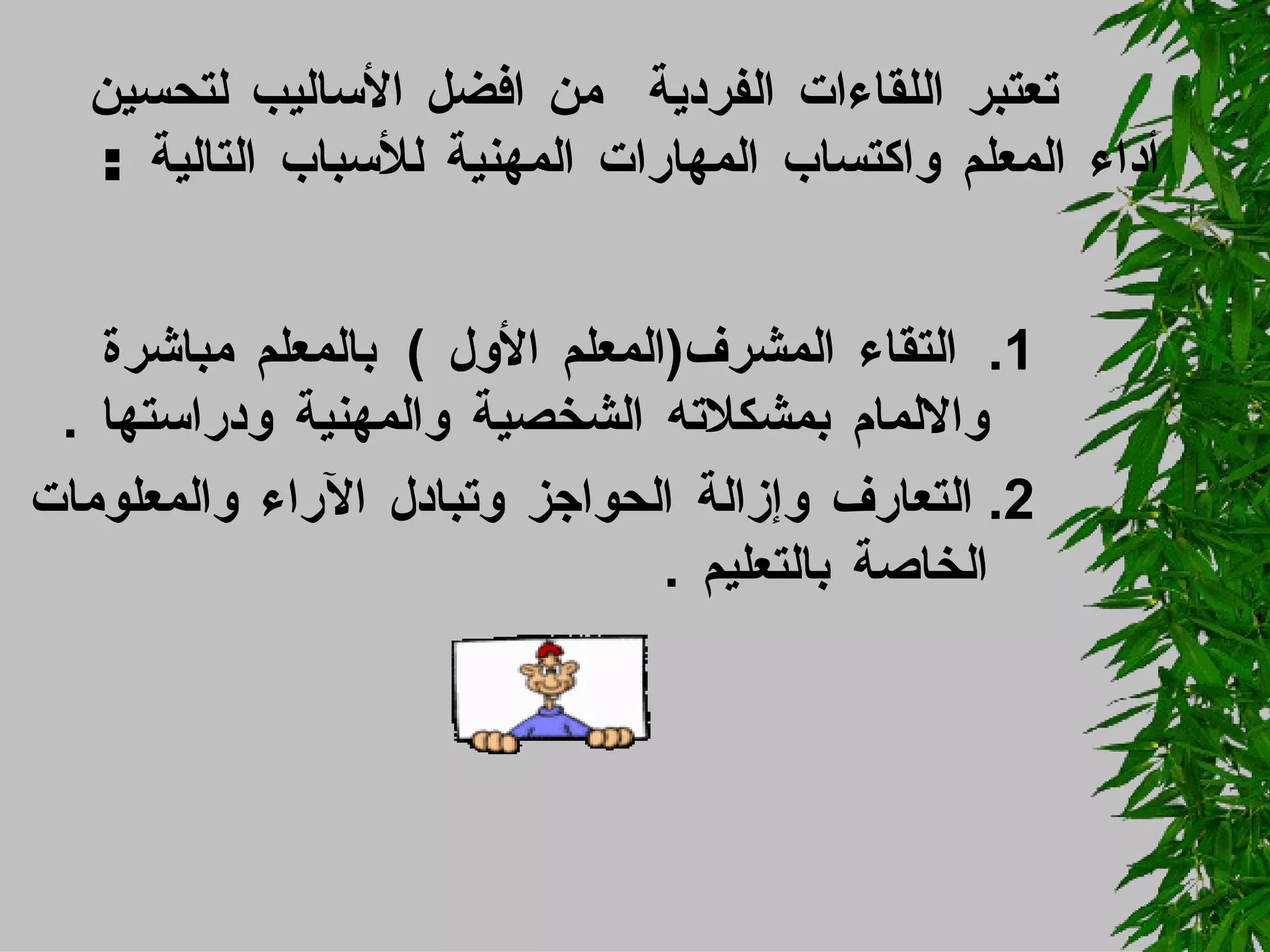 تعتبر اللقاءات الفردية  من افضل الأساليب لتحسين أداء المعلم واكتساب المهارات المهنية للأسباب التالية  :  1.  التقاء المشرف ( المعلم الأول  )  بالمعلم مباشرة والالمام بمشكلاته الشخصية والمهنية ودراستها  . 2.  التعارف وإزالة الحواجز وتبادل الآراء والمعلومات الخاصة بالتعليم  . 