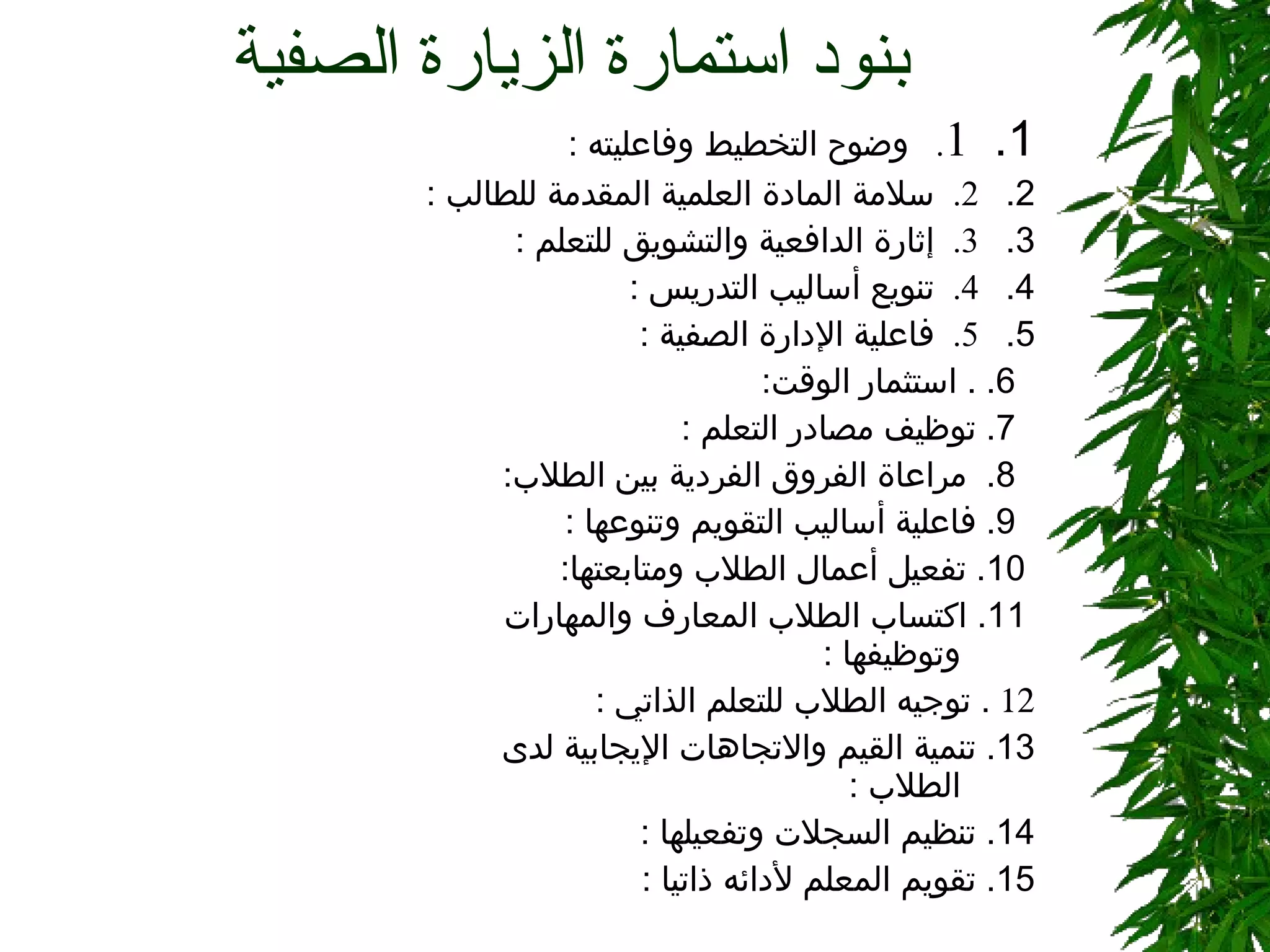بنود استمارة الزيارة الصفية  1.    1 .    وضوح التخطيط وفاعليته  :    2.    2.  سلامة المادة العلمية المقدمة للطالب  :    3.    3.  إثارة الدافعية والتشويق للتعلم  : 4.    4.  تنويع أساليب التدريس  :  5.    5.  فاعلية الإدارة الصفية  :  6.  .  استثمار الوقت :  7.  توظيف مصادر التعلم   :  8.  مراعاة الفروق الفردية بين الطلاب :  9.  فاعلية أساليب التقويم وتنوعها   :  10 .  تفعيل أعمال الطلاب ومتابعتها :    11.  اكتساب الطلاب المعارف والمهارات وتوظيفها  :   .  توجيه الطلاب للتعلم الذاتي  :  13.  تنمية القيم والاتجاهات الإيجابية لدى الطلاب  :  14.  تنظيم السجلات وتفعيلها  :  15.  تقويم المعلم لأدائه ذاتيا  :  