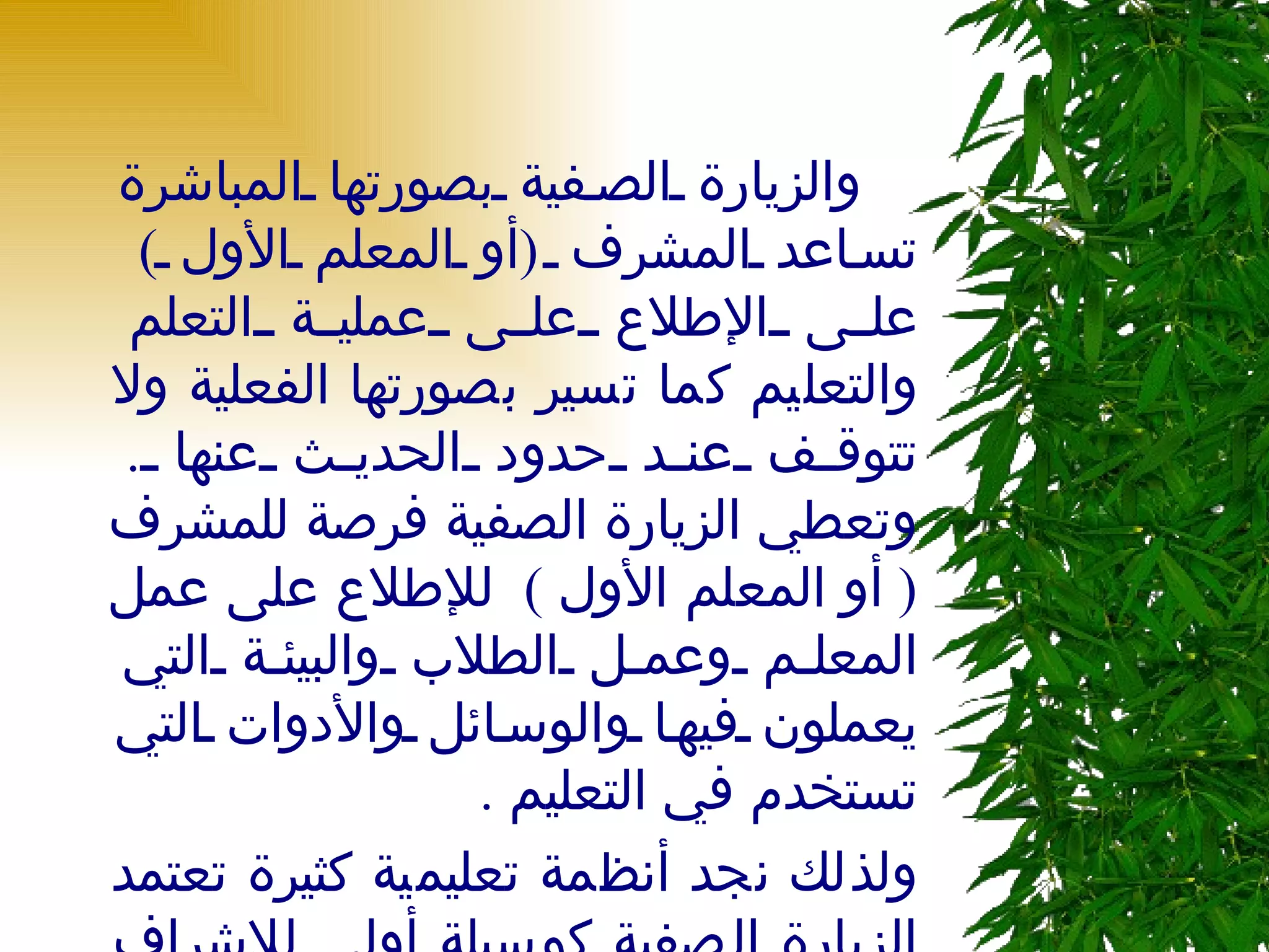     والزيارة الصفية بصورتها المباشرة تساعد المشرف  ( أو المعلم الأول  )  على الإطلاع على عملية التعلم والتعليم كما تسير بصورتها الفعلية ولا تتوقف عند حدود الحديث عنها  .  وتعطي الزيارة الصفية فرصة للمشرف  (  أو المعلم الأول  )  للإطلاع على عمل المعلم وعمل الطلاب والبيئة التي يعملون فيها والوسائل والأدوات التي تستخدم في التعليم  .  ولذلك نجد أنظمة تعليمية كثيرة تعتمد الزيارة الصفية كوسيلة أولى للإشراف والتوجيه  . 