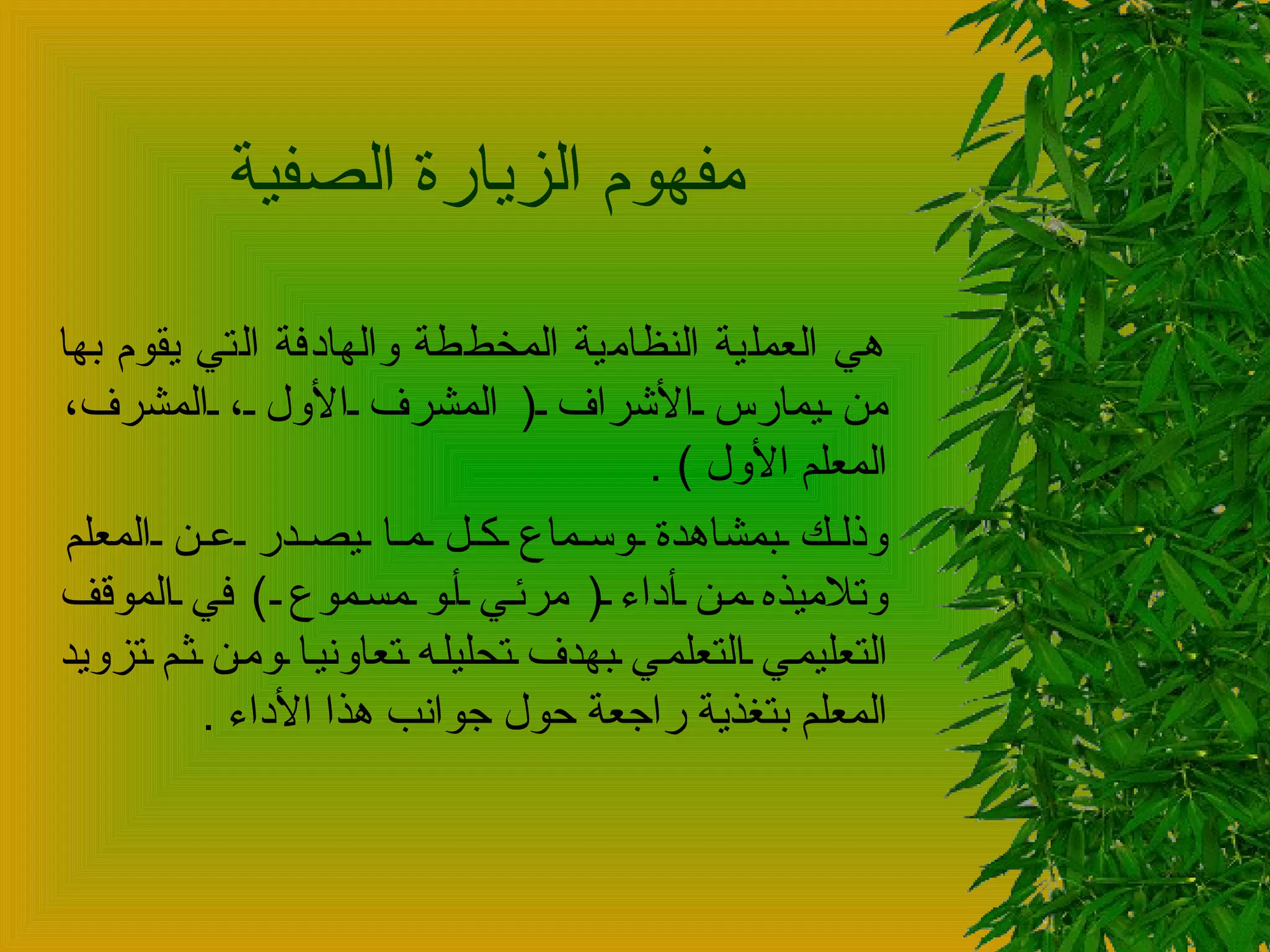 مفهوم الزيارة الصفية  هي العملية النظامية المخططة والهادفة التي يقوم بها من يمارس الأشراف  (  المشرف الأول ، المشرف، المعلم الأول  ) .  وذلك بمشاهدة وسماع كل ما يصدر عن المعلم وتلاميذه من أداء  (  مرئي أو مسموع  )  في الموقف التعليمي التعلمي بهدف تحليله تعاونيا ومن ثم تزويد المعلم بتغذية راجعة حول جوانب هذا الأداء  .  