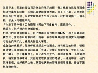 某天早上，開車前往公司的路上突然下起雨，我才想起自己沒帶雨傘。抵達停車場的時候，外頭已經變成傾盆大雨。我下不了車，正想著該如何是好的時候，只見管理員老先生跑了過來。我把車窗搖下一個小縫，以免大雨噴進車內。  「你忘了帶傘吧？因為剛剛才開始下雨……喏，這把借你。」  他說完，把手裡的雨傘遞給我。  把自己的雨傘借給客人，自己淋雨回家也無所謂——一般人很難有這種想法，他卻不以為意的遞出雨傘，我不禁欽佩起他那種寬大的胸襟。老先生向來如此，總是先替客人著想。  或許由於地點好，那座停車場經常一位難求。沒有車位的時候，管理員就會在停車場前面架起寫著「客滿」字樣的大型看板，並且在入口拉上繩子，防止車輛進入。除了老先生之外，其他還有 3 、 4 個管理員，輪班管理停車場。其他的管理員值班的時候，一遇到客滿，他們架好看板、拉好繩子之後，就窩在狹窄的管理室裡看漫畫、獨自下圍棋打發時間。 