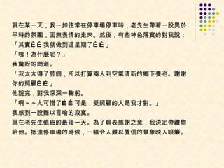 就在某一天，我一如往常在停車場停車時，老先生帶著一股異於平時的氛圍，面無表情的走來。然後，有些神色落寞的對我說：  「其實……我就做到這星期了……」  「咦！為什麼呢？」  我驚訝的問道。  「我太太得了肺病，所以打算兩人到空氣清新的鄉下養老。謝謝你的照顧……」  他說完，對我深深一鞠躬。  「啊～～太可惜了……可是，受照顧的人是我才對。」  我感到一股難以言喻的寂寞。 就在老先生值班的最後一天。為了聊表感謝之意，我決定帶禮物給他。抵達停車場的時候，一幅令人難以置信的景象映入眼簾。  