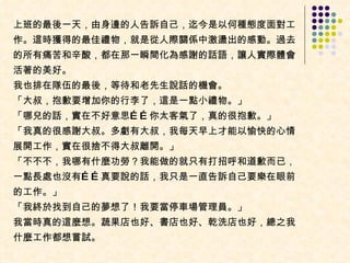上班的最後一天，由身邊的人告訴自己，迄今是以何種態度面對工作。這時獲得的最佳禮物，就是從人際關係中激盪出的感動。過去的所有痛苦和辛酸，都在那一瞬間化為感謝的話語，讓人實際體會活著的美好。  我也排在隊伍的最後，等待和老先生說話的機會。  「大叔，抱歉要增加你的行李了，這是一點小禮物。」  「哪兒的話，實在不好意思……你太客氣了，真的很抱歉。」  「我真的很感謝大叔。多虧有大叔，我每天早上才能以愉快的心情展開工作，實在很捨不得大叔離開。」  「不不不，我哪有什麼功勞？我能做的就只有打招呼和道歉而已，一點長處也沒有……真要說的話，我只是一直告訴自己要樂在眼前的工作。」  「我終於找到自己的夢想了！我要當停車場管理員。」  我當時真的這麼想。蔬果店也好、書店也好、乾洗店也好，總之我什麼工作都想嘗試。 
