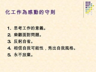化工作為感動的守則  1.  思考工作的意義。  2.  樂觀面對問題。  3.  反躬自省。  4.  相信自我可能性，秀出自我風格。  5.  永不放棄。  