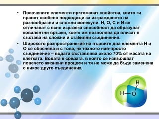 Посочените елементи притежават свойства, които ги правят особено подходящи за изграждането на разнообразни и сложни молекули.  H, O, C  и  N  се отличават с ясно изразена способност да образуват ковалентни връзки, което им позволява да влизат в състава на сложни и стабилни съединения. Широкото разпространение на първите два елемента  H  и О се обяснява и с това, че тяхното най-просто съединение – водата съставлява около 70% от масата на клетката. Водата е средата, в която се извършват повечето жизнени процеси и тя не може да бъде заменена с никое друго съединение. 
