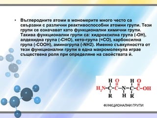 Въглеродните атоми в мономерите много често са свързани с различни реактивоспособни атомни групи. Тези групи се означават като функционални химични групи. Такива функционални групи са: хидроксилна група ( -OH ), алдехидна група ( -CHO ), кето-група ( =CO ), карбоксилна група ( -COOH ), аминогрупа ( -NH2 ).   Именно съвкупността от тези функционални групи в една макромолекула играе съществена роля при определяне на свойствата й. 
