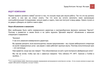 Эдуард Колотухин. Нас ищут. Мы ищем.          10


ИЩУТ КОМПАНИИ

Первое правило целевого найма5 состоит в том, что лучшие люди уже нашли работу. Так что это вы должны
их найти, а они вас не станут искать. Так что если вы хотите заполнить свою организацию
сногсшибательными Сотрудниками, нельзя сидеть и ждать, пока они постучат в вашу дверь. Нужно стучать в
их двери и убеждать их прийти к вам в офис.

Наши объявления о вакансиях

Мне необходимо было найти коммерческого директора в екатеринбургском филиале компании "Арктел".
Поэтому я разместил в своем блоге и на сайте журнала "Деловой квартал" объявление о вакансии
следующего содержания:

      "Коллеги!
      У нас есть вакансия коммерческого директора.
      Вы здорово рискуете, если воспользуетесь нашим предложением – мы строим амбициозного оператора
      на рынке традиционных услуг, где рядом с нами работают крупные акулы. Поэтому испытательный срок
      – это чистилище.
      Нам нравится, когда про нас говорят: "Они единственные за год с нуля построили федеральную сеть".
      Мы так же хотим, чтобы про нас с завистью говорили: "Они сделали РТ, МТТ, Трансов и Голдов в
      придачу…"

55
  Есть и другие формы найма: обеспечение резервом, формирование запланированного качественного состава... В этих случаях компании не редко сами
создают себе нужного Сотрудника, а не ищут готового.
 