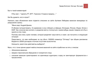 Эдуард Колотухин. Нас ищут. Мы ищем.    12


Был и такой комментарий:

      Я бы смог – "сделать РТ, МТТ, Трансов и Голдов в придачу…"

Как Вы думаете, кого я искал?

Написать свое объявление меня подвигло описание на сайте Артемия Лебедева вакансии менеджера по
разрушению границ:
      "Меня зовут Андрей Дьяков.
      Я обожаю путешествовать. Со временем я хочу побывать в Швеции, Исландии, Японии, Индии, Китае и
      ЮАР. Как и многие мои коллеги, я разделяю мечту столкнуться с каким-нибудь нашим товаром хотя бы в
      одной из этих стран.
      Поэтому нам очень нужен человек, который разделяет наши мечты и знает, как поступить в следующей
      ситуации:
      Представьте, что вам необходимо за год сбыть 1000000 клавиатур "Оптимус" при общем рекламном
      бюджете в 30000 долларов и полном отсутствии ассистентов.
      Напишите, какой план действий вы выберете".

Мало, что с точки зрения директ-мейла описание вакансий на сайте отработано на пять с плюсом:
  •   обозначена вакансия,
  •   введено персональное обращение от конкретного лица,
  •   описание вакансии ориентировано на креативную аудиторию и вряд ли заинтересует формалистов и
      процессников,
 