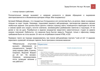 Эдуард Колотухин. Нас ищут. Мы ищем.    13


  •   в конце призыв к действию.

Положительные эмоции вызывают и название должности и форма                  обращения      и   выражение
заинтересованности и объявленные критерии отбора. Мне понравилось!

Артемий Лебедев убежден, что стандартных Сотрудников в его коллективе быть не должно. Даже на рядовые
позиции он ищет гениев. Например, подыскивая рядового веб-дизайнера, претендентам давались весьма
необычные задания. Они должны были сделать главную страницу сайта, посвященного переходам на летнее
и зимнее время или создать логотип компании, занимающейся разбиванием лампочек в подъездах. И так
далее в том же духе. Разобраться в задании кандидатам предстояло самостоятельно: студия не давала
никаких пояснений. Любопытно, что вакансия была быстро закрыта. Пожалуй, только к офисному повару
требования были не столь высоки. От него не потребовали знания HTML и CGI.

Примерно такого же подхода придерживались при поиске веб-дизайнера портале "Look at me". К заданию
нарисовать промосайт летающих тарелок, было приложено описание вакансии:

      "Обязательное      отсутствие
      высшего    образования     по
      специальности "дизайн". По
      знаку зодиака: Дева, Стрелец,
      Скорпион, Водолей. Возраст
      до 25 лет. Не москвич.
      Огромное,    непреодолимое,
      почти пугающее желание у
      нас работать".
 