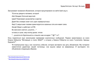 Эдуард Колотухин. Нас ищут. Мы ищем.    14


Заслуживает внимания объявление, которое процитировали на сайте bash.org.ru:
          "Если вы увидите человека, который:
          Айн! Владеет блочной версткой.
          Цвай! Повелевает javasсript'ом и ajax'ом
          Драй! без словаря знает хоть один серверный язык.
          Фир! С закрытыми глазами ориентируется в казенных cms или имеет свою.
          Фюнф! Живет и работает в СПб.
          Во имя всего святого, усыпите... "
          остаюсь в шоке, жму кнопку далее, читаю:
          "…усыпите его бдительность и пишите нам на адрес ***@***.ru"!
Хочу поделиться еще несколькими примерами аналогичных сообщений. Первое заимствовано из книги
Клауса Кобьелла "Мотивация в стиле ЭКШН"6, а второе у Кевина Робертса из книги "Lovemarks. Бренды
будущего"7.
          "В позапрошлом году у нас случилось событие, которое заставило нас дать объявление. Мы потеряли
          заместителя директора нашей гостиницы: она вышла замуж за американца. И выглядело это
          объявление следующим образом.



6
    http://eduardk.livejournal.com/102121.html
7
    http://eduardk.livejournal.com/96276.html
 