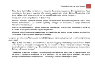 Эдуард Колотухин. Нас ищут. Мы ищем.    15


    "Если бы не было любви, нам сегодня не пришлось бы искать специалиста для нашего отеля. Нашу
    теперешнюю "жемчужину" заарканил один техасец и увозит ее с собой в Даллас. Мы завидуем ей от
    всего сердца, а себе вовсе нет, так как где мы найдем ей такую замену, которая….
    (далее идет описание требований по должности)
    Радость, свобода и гармония стоят в центре нашего видения. Команда сотрудников и наши гости
    просто замечательны. Мы платим зарплату, которую вы пожелаете, и щедро оплачиваем
    повышение квалификации.
    Если вы заинтересовались, просто позвоните сегодняшней хозяйке этой должности г-же М или
    вышлите ей сразу Ваше резюме и другие документы.
    Чтобы не нарушать ничьи авторские права, я должен сразу же сказать, что не являюсь автором этого
    объявления. Мои сотрудники сами ищут себе замену".

Чичваркин, прочитав книгу "Мотивация в стиле ЭКШН", решил скопировать описанный в ней прием для поиска
новых людей:
    "Идея была в том, чтобы в красках описать в объявлении драму потери покидающих компанию людей,
    чтобы привлечь амбициозных кандидатов. Ну, я и написал, что Егора Чекмарева некоторые партнеры
    считали божеством и падали ниц, а Вячеслав Хван выжимал соки из поставщиков лучше соковыжималок
    Bork, и я "обливаюсь слезами".

    Объявление разместили в газете – и получили сумасшедший отклик. У нас даже до собеседований дело
    не дошло – серьезных кандидатов так и не оказалось. Но все равно лучше пробовать, чем просто
    восторгаться великолепными примерами, – как минимум изменишь свой образ мыслей".
 