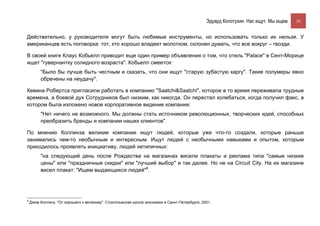 Эдуард Колотухин. Нас ищут. Мы ищем.    16


Действительно, у руководителя могут быть любимые инструменты, но использовать только их нельзя. У
американцев есть поговорка: тот, кто хорошо владеет молотком, склонен думать, что все вокруг – гвозди.

В своей книге Клаус Кобьелл приводит еще один пример объявления о том, что отель "Palace" в Сент-Морице
ищет "гувернантку солидного возраста". Кобьелл смеется:
         "Было бы лучше быть честным и сказать, что они ищут "старую зубастую каргу". Такие полумеры явно
         обречены на неудачу".

Кевина Робертса пригласили работать в компанию "Saatchi&Saatchi", которое в то время переживала трудные
времена, а боевой дух Сотрудников был низким, как никогда. Он перестал колебаться, когда получил факс, в
котором была изложено новое корпоративное видение компании:
         "Нет ничего не возможного. Мы должны стать источником революционных, творческих идей, способных
         преобразить бренды и компании наших клиентов".

По мнению Коллинза великие компании ищут людей, которые уже что-то создали, которые раньше
занимались чем-то необычным и интересным. Ищут людей с необычными навыками и опытом, которым
приходилось проявлять инициативу, людей нетипичных:
         "на следующий день после Рождества на магазинах висели плакаты и реклама типа "самые низкие
         цены" или "праздничные скидки" или "лучший выбор" и так далее. Но не на Circuit City. На их магазине
         висел плакат: "Ищем выдающихся людей"8.




8
    Джим Коллинз, "От хорошего к великому". Стокгольмская школа экономики в Санкт-Петербурге, 2001.
 