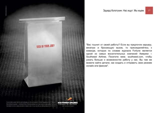 Эдуард Колотухин. Нас ищут. Мы ищем.    17




"Вас тошнит от своей работы? Если вы предпочли карьеру,
веселую и бросающую вызов, то присоединяйтесь к
команде, которую по словам журнала Fortune является
одной из самых восхитительных компаний Америки –
Southwest Airlines. Посетите www. southwest.com, чтобы
узнать больше о возможностях работу у нас. Вы там же
можете найти детали, как создать и отправить свое резюме
онлайн или факсом".
 