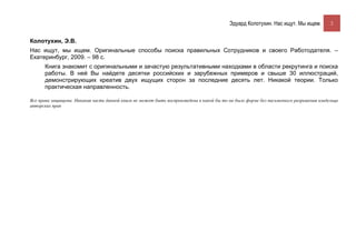 Эдуард Колотухин. Нас ищут. Мы ищем.          2


Колотухин, Э.В.
Нас ищут, мы ищем. Оригинальные способы поиска правильных Сотрудников и своего Работодателя. –
Екатеринбург, 2009. – 98 с.
      Книга знакомит с оригинальными и зачастую результативными находками в области рекрутинга и поиска
      работы. В ней Вы найдете десятки российских и зарубежных примеров и свыше 30 иллюстраций,
      демонстрирующих креатив двух ищущих сторон за последние десять лет. Никакой теории. Только
      практическая направленность.

Все права защищены. Никакая часть данной книги не может быть воспроизведена в какой бы то ни было форме без письменного разрешения владельца
авторских прав
 