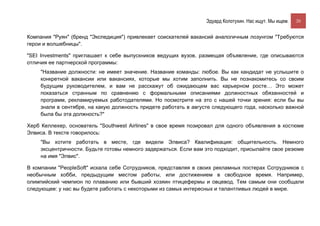 Эдуард Колотухин. Нас ищут. Мы ищем.    20


Компания "Руян" (бренд "Экспедиция") привлекает соискателей вакансий аналогичным лозунгом "Требуются
герои и волшебницы".

"SEI Investments" приглашает к себе выпускников ведущих вузов, размещая объявление, где описываются
отличия ее партнерской программы:
    "Название должности: не имеет значение. Название команды: любое. Вы как кандидат не услышите о
    конкретной вакансии или вакансиях, которые мы хотим заполнить. Вы не познакомитесь со своим
    будущим руководителем, и вам не расскажут об ожидающем вас карьерном росте… Это может
    показаться странным по сравнению с формальными описаниями должностных обязанностей и
    программ, рекламируемых работодателями. Но посмотрите на это с нашей точки зрения: если бы вы
    знали в сентябре, на какую должность придете работать в августе следующего года, насколько важной
    была бы эта должность?"

Херб Келлехер, основатель "Southwest Airlines" в свое время позировал для одного объявления в костюме
Элвиса. В тексте говорилось:
    "Вы хотите работать в месте, где видели Элвиса? Квалификация: общительность. Немного
    эксцентричности. Будьте готовы немного задержаться. Если вам это подходит, присылайте свое резюме
    на имя "Элвис".

В компании "PeopleSoft" искала себе Сотрудников, представляя в своих рекламных постерах Сотрудников с
необычным хобби, предыдущим местом работы, или достижением в свободное время. Например,
олимпийский чемпион по плаванию или бывший хозяин птицефермы и овцевод. Тем самым они сообщали
следующее: у нас вы будете работать с некоторыми из самых интересных и талантливых людей в мире.
 