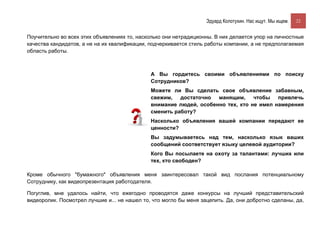 Эдуард Колотухин. Нас ищут. Мы ищем.    22


Поучительно во всех этих объявлениях то, насколько они нетрадиционны. В них делается упор на личностные
качества кандидатов, а не на их квалификации, подчеркивается стиль работы компании, а не предполагаемая
область работы.



                                              А Вы гордитесь своими объявлениями по поиску
                                              Сотрудников?
                                              Можете ли Вы сделать свое объявление забавным,
                                              свежим,   достаточно  манящим,     чтобы   привлечь
                                              внимание людей, особенно тех, кто не имел намерения
                                              сменить работу?
                                              Насколько объявления вашей компании передают ее
                                              ценности?
                                              Вы задумываетесь над тем, насколько язык ваших
                                              сообщений соответствует языку целевой аудитории?
                                              Кого Вы посылаете на охоту за талантами: лучших или
                                              тех, кто свободен?

Кроме обычного "бумажного" объявления меня заинтересовал такой вид послания потенциальному
Сотруднику, как видеопрезентация работодателя.

Погуглив, мне удалось найти, что ежегодно проводятся даже конкурсы на лучший представительский
видеоролик. Посмотрел лучшие и... не нашел то, что могло бы меня зацепить. Да, они добротно сделаны, да,
 
