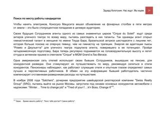 Эдуард Колотухин. Нас ищут. Мы ищем.    24


Поиск по месту работы кандидатов

Чтобы нанять электриков, Коносукэ Мацусита вешал объявления на фонарных столбах в пяти метрах
от земли – это было стопроцентное попадание в целевую аудиторию.

Своих будущих Сотрудников агенты одного из самых знаменитых цирков "Cirque du Soleil" ищут среди
актеров уличного театра по всему миру, пытаясь разглядеть в них таланты. Так однажды агент открыл
гимнастический талант в женщине по имени Теуда Бара, бразильской актрисе шестидесяти с лишним лет,
которая больше похожа на оперную певицу, чем на гимнастку на трапеции. Энергия ее адаптации пьесы
"Ромео и Джульетта" для уличного театра подкупила агента, поверившего в ее потенциал. Пройдя
четырехмесячную подготовку, Бара теперь регулярно поднимается на головокружительную высоту и летит
оттуда в затяжном прыжке в спектакле "Cirque" в MGM Grand в Лас-Вегасе.

Одна американская сеть отелей использует своих бывших Сотрудников, вышедших на пенсию, для
конкурентной разведки. Они стимулируют их путешествовать по миру, рекомендуя селиться в отели
конкурентов. Пенсионеры наблюдают, как работают служащие отеля и опытным глазом определяют самых
лучших и перспективных работников. В обмен на эту информацию бывший работодатель частично
компенсирует отставникам-разведчикам расходы на путешествия.

В ноябре 2008 года "Satchers", дочернее предприятие швейцарской риэлтерской компании "Swiss Realty
Group" (SRG), пытаясь выйти на рынок Москвы, запустила под окнами основных конкурентов автомобили с
надписями: "Winter… Time to change job" и "Tired of your f….k'n Boss, Change It"10.



10
     "Зима… Время менять работу", "Босс тебя достал? Смени работу".
 