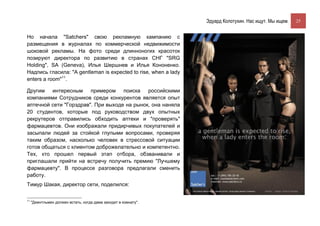 Эдуард Колотухин. Нас ищут. Мы ищем.    25


Но начала "Satchers" свою рекламную кампанию с
размещения в журналах по коммерческой недвижимости
шоковой рекламы. На фото среди длинноногих красоток
позируют директора по развитию в странах СНГ "SRG
Holding", SA (Geneva), Илья Шершнев и Илья Кононенко.
Надпись гласила: "A gentleman is expected to rise, when a lady
enters a room"11.

Другим интересным примером поиска российскими
компаниями Сотрудников среди конкурентов является опыт
аптечной сети "Горздрав". При выходе на рынок, она наняла
20 студентов, которые под руководством двух опытных
рекрутеров отправились обходить аптеки и "проверять"
фармацевтов. Они изображали придирчивых покупателей и
засыпали людей за стойкой глупыми вопросами, проверяя
таким образом, насколько человек в стрессовой ситуации
готов общаться с клиентом доброжелательно и компетентно.
Тех, кто прошел первый этап отбора, обзванивали и
приглашали прийти на встречу получить премию "Лучшему
фармацевту". В процессе разговора предлагали сменить
работу.
Тимур Шакая, директор сети, поделился:

11
     "Джентльмен должен встать, когда дама заходит в комнату".
 