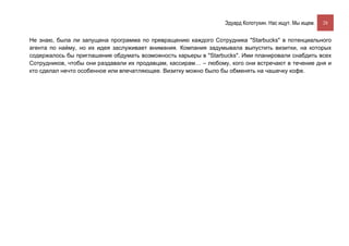 Эдуард Колотухин. Нас ищут. Мы ищем.    28


Не знаю, была ли запущена программа по превращению каждого Сотрудника "Starbucks" в потенциального
агента по найму, но их идея заслуживает внимания. Компания задумывала выпустить визитки, на которых
содержалось бы приглашение обдумать возможность карьеры в "Starbucks". Ими планировали снабдить всех
Сотрудников, чтобы они раздавали их продавцам, кассирам… – любому, кого они встречают в течение дня и
кто сделал нечто особенное или впечатляющее. Визитку можно было бы обменять на чашечку кофе.
 