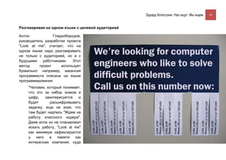 Эдуард Колотухин. Нас ищут. Мы ищем.    29



Разговаривая на одном языке с целевой аудиторией

Антон            Гладкобородов,
руководитель разработки проекта
"Look at me", считает, что на
одном языке надо разговаривать
не только с аудиторией, но и с
будущими    работниками.   Этот
метод     проект     использует
буквально: например, вакансия
программиста описана на языке
программирования.
    "Человек, который понимает,
    что это за набор знаков и
    цифр,    заинтересуется   и
    будет       расшифровывать
    задачку, еще не зная, что
    там будет надпись "Ждем на
    работу классного кодера".
    Даже если он не планировал
    искать работу, "Look at me"
    как минимум зафиксируется
    у   него   в   памяти   как
    интересная компания, куда
 