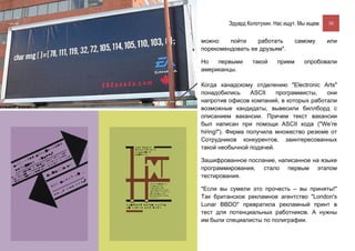 Эдуард Колотухин. Нас ищут. Мы ищем.    30


можно    пойти    работать          самому       или
порекомендовать ее друзьям".

Но   первыми      такой     прием      опробовали
американцы.

Когда канадскому отделению "Electronic Arts"
понадобились      ASCII   программисты,   они
напротив офисов компаний, в которых работали
возможные кандидаты, вывесили биллборд с
описанием вакансии. Причем текст вакансии
был написан при помощи ASCII кода ("We’re
hiring!"). Фирма получила множество резюме от
Сотрудников конкурентов, заинтересованных
такой необычной подачей.

Зашифрованное послание, написанное на языке
программирования, стало первым этапом
тестирования.

"Если вы сумели это прочесть – вы приняты!"
Так британское рекламное агентство "London's
Lunar BBDO" превратила рекламный принт в
тест для потенциальных работников. А нужны
им были специалисты по полиграфии.
 