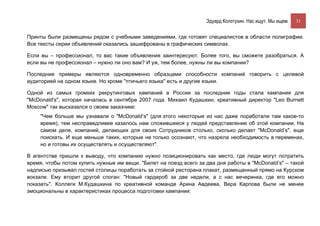 Эдуард Колотухин. Нас ищут. Мы ищем.    31


Принты были размещены рядом с учебными заведениями, где готовят специалистов в области полиграфии.
Все тексты серии объявлений оказались зашифрованы в графических символах.

Если вы – профессионал, то вас такие объявления заинтересуют. Более того, вы сможете разобраться. А
если вы не профессионал – нужно ли оно вам? И уж, тем более, нужны ли вы компании?

Последние примеры являются одновременно образцами способности компаний говорить с целевой
аудиторией на одном языке. Но кроме "птичьего языка" есть и другие языки.

Одной из самых громких рекрутинговых кампаний в России за последние годы стала кампания для
"McDonald's", которая началась в сентябре 2007 года. Михаил Кудашкин, креативный директор "Leo Burnett
Moscow" так высказался о своем заказчике:
     "Чем больше мы узнавали о "McDonald’s" (для этого некоторые из нас даже поработали там какое-то
     время), тем несправедливее казалось нам сложившееся у людей представление об этой компании. На
     самом деле, компаний, делающих для своих Сотрудников столько, сколько делает "McDonald’s", еще
     поискать. И еще меньше таких, которые не только осознают, что назрела необходимость в переменах,
     но и готовы их осуществлять и осуществляют".

В агентстве пришли к выводу, что компанию нужно позиционировать как место, где люди могут потратить
время, чтобы потом купить нужные им вещи. "Билет на поезд всего за два дня работы в "McDonald’s" – такой
надписью призывал гостей столицы поработать за стойкой ресторана плакат, размещенный прямо на Курском
вокзале. Ему вторит другой слоган: "Новый гардероб за две недели, а с нас вечеринка, где его можно
показать". Коллеги М.Кудашкина по креативной команде Арина Авдеева, Вера Карпова были не менее
эмоциональны в характеристиках процесса подготовки кампании:
 