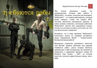 Эдуард Колотухин. Нас ищут. Мы ищем.    33


"Мы     хотели      рассказать     о всех    тех
преимуществах, которые        дает    работа   в
"McDonald’s", на языке, понятном для молодежи.
"McDonald’s" – тот самый работодатель, который
может говорить с ними, как говорит MTV,
YouTube, различные молодежные журналы. В
самих роликах снимались настоящие работники
"McDonald’s". Кастинг был невозможно сложен,
потому что хотелось оставить почти всех, до того
они артистичные и задорные".

Интересно, что в ходе кампании "McDonald’s"
попыталась изъять из словарей английского
языка определение McJob – "непрестижная,
бесперспективная работа".

Московское отделение рекламного агентства
"Leo Burnett" провела кампанию под девизом
"Требуются рабы", целью которой являлось
привлечение к себе Сотрудников. Ее специально
приурочили к церемонии вручения наград Art
Directors Club Russia – 2007, на которой
агентство получило вдвое больше наград, чем в
2006.
 
