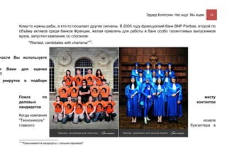 Эдуард Колотухин. Нас ищут. Мы ищем.    34


            Кому-то нужны рабы, а кто-то посылает другие сигналы. В 2005 году французский банк BNP Paribas, второй по
            объёму активов среди банков Франции, желая привлечь для работы в банк особо талантливых выпускников
            вузов, запустил кампанию со слоганом:
                       "Wanted, candidates with charisma"12.


ности Вы используете


я    Вами        для     оценки
?
    рекрутов      в     подборе



            Поиск      по                                                                                          месту
            деловых                                                                                            контактов
            кандидатов

            Когда компания
            "Технониколь"                                                                                         искала
            главного                                                                                       бухгалтера в



            12
                 "Разыскиваются кандидаты с сильной харизмой".
 