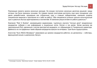 Эдуард Колотухин. Нас ищут. Мы ищем.    36


Реализация проекта заняла несколько месяцев. На конкурс поступили несколько десятков решений, среди
которых три были признаны лучшими. Но помимо призов участникам досталось еще одно поощрение: для
двоих разработчиков, прошедших все отборочные туры и ставших победителями, компания создала
специальные вакансии и пригласила их к себе на работу. Оба специалиста успешно прошли испытательный
срок и довольно быстро адаптировались в коллективе. В компании результатами их работы довольны14.

Компания "Red 5 Studios", занимающаяся видеоиграми, тщательно изучила "личные дела" вожделенных
кандидатов, собирая о них информацию в социальных сетях, блогах и так далее. Затем выслала им
персональный iPod, сделанный с учетом пристрастий кандидата, и с обращением от Генерального директора.
Девяносто из ста одаренных таким образом кандидатов пришли на интервью. Трое были трудоустроены.

Агентство "Euro RSCG Moradpour" заманивала до кризиса кандидатов работать за деликатесы – лобстеры,
французский коньяк и шампанское, белуга.




14
     Александра Чугунова. "Креативный призыв". "Секрет фирмы" № 46 (133) 05.12.2005.
 