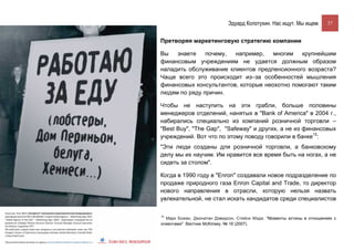 Эдуард Колотухин. Нас ищут. Мы ищем.       37


Претворяя маркетинговую стратегию компании

Вы   знаете    почему,  например,    многим   крупнейшим
финансовым учреждениям не удается должным образом
наладить обслуживание клиентов предпенсионного возраста?
Чаще всего это происходит из–за особенностей мышления
финансовых консультантов, которые неохотно помогают таким
людям по ряду причин.

Чтобы не наступить на эти грабли, больше половины
менеджеров отделений, нанятых в "Bank of America" в 2004 г.,
набирались специально из компаний розничной торговли –
"Best Buy", "The Gap", "Safeway" и других, а не из финансовых
учреждений. Вот что по этому поводу говорили в банке15:
"Эти люди созданы для розничной торговли, а банковскому
делу мы их научим. Им нравится все время быть на ногах, а не
сидеть за столом".

Когда в 1990 году в "Enron" создавали новое подразделение по
продаже природного газа Enron Capital and Trade, то директор
нового направления в отрасли, которую нельзя назвать
увлекательной, не стал искать кандидатов среди специалистов

15
  Марк Божан, Джонатан Дэвидсон, Стейси Мэдж. "Моменты истины в отношениях с
клиентами". Вестник McKinsey. № 16 (2007).
 