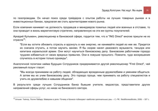 Эдуард Колотухин. Нас ищут. Мы ищем.           38


по газопроводам. Он начал поиск среди трейдеров с опытом работы на лучших товарных рынках и в
инвестиционных банках, предлагая им стать архитекторами нового рынка.

Если компания нанимает на должность продавцов и менеджеров пожилых людей или военных в отставке, то
она проводит в жизнь маркетинговую стратегию, направленную на эти же группы покупателей.

Аркадий Кульманн, революционер в банковской сфере, гордится тем, что в "ING Direct" многие пришли не из
отрасли16:
          "Если вы хотите обновить отрасль и вдохнуть в нее энергию, не нанимайте людей из нее же. Придется
          их сначала отучить, а потом научить заново. Я бы скорее нанял джазового музыканта, танцора или
          капитана израильской армии. Они могут научиться банковскому делу. Банковским работникам гораздо
          труднее избавиться от своих вредных привычек. Они в ловушке прошлого. Помните, чудо воскрешения
          случилось в истории только однажды".

Аналогичной политики найма будущих Сотрудников придерживается другой революционер "First Direct", чей
рекламный лозунг гласит:
          "Мы всегда принимаем на работу людей, обладающих врожденным дружелюбием и умением общаться.
          А затем мы их учим банковскому делу. Это гораздо проще, чем принимать на работу специалистов и
          учить их дружелюбию и навыкам общения".

В результате среди лучших Сотрудников банка бывшие учителя, медсестра, представители других
направлений сферы услуг, но никак не банковского сектора.


16
     Уильям Тейлор, Полли Лабарр. Маверики в деле. Почему в бизнесе побеждают наиболее оригинальные умы. – С.-Пб.: BestBisnessBooks, 2008. – 307 с.
 