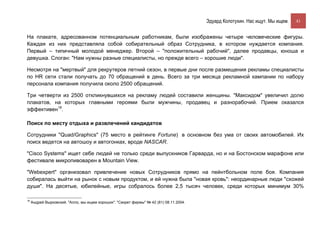 Эдуард Колотухин. Нас ищут. Мы ищем.    41


На плакате, адресованном потенциальным работникам, были изображены четыре человеческие фигуры.
Каждая из них представляла собой собирательный образ Сотрудника, в котором нуждается компания.
Первый – типичный молодой менеджер. Второй – "положительный рабочий", далее продавцы, юноша и
девушка. Слоган: "Нам нужны разные специалисты, но прежде всего – хорошие люди".

Несмотря на "мертвый" для рекрутеров летний сезон, в первые дни после размещения рекламы специалисты
по HR сети стали получать до 70 обращений в день. Всего за три месяца рекламной кампании по набору
персонала компания получила около 2500 обращений.

Три четверти из 2500 откликнувшихся на рекламу людей составили женщины. "Максидом" увеличил долю
плакатов, на которых главными героями были мужчины, продавец и разнорабочий. Прием оказался
эффективен18.

Поиск по месту отдыха и развлечений кандидатов

Сотрудники "Quad/Graphics" (75 место в рейтинге Fortune) в основном без ума от своих автомобилей. Их
поиск ведется на автошоу и автогонках, вроде NASCAR.

"Cisco Systems" ищет себе людей не только среди выпускников Гарварда, но и на Бостонском марафоне или
фестивале микропивоварен в Mountain View.

"Webexpert" организовал привлечение новых Сотрудников прямо на пейнтбольном поле боя. Компания
собиралась выйти на рынок с новым продуктом, и ей нужна была "новая кровь": неординарные люди "схожей
души". На десятые, юбилейные, игры собралось более 2,5 тысяч человек, среди которых минимум 30%

18
     Андрей Вырковский. "Алло, мы ищем хороших". "Секрет фирмы" № 42 (81) 08.11.2004.
 