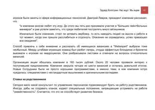 Эдуард Колотухин. Нас ищут. Мы ищем.    42


игроков были заняты в сфере информационных технологий. Дмитрий Лавров, президент компании рассказал,
что
    "в компании многие любят эту игру. До этого мы пять раз принимали участие в "Больших пейнтбольных
    маневрах" и уже успели заметить, что среди любителей пострелять много айтишников.
    Изначально были сомнения, стоит ли затевать вербовку, то есть наводить людей на мысли о работе в
    тот момент, когда они пришли расслабиться и отдохнуть. Опасения не оправдались: успех превзошел
    все ожидания".

Способ привлечь к себе внимание и рассказать об имеющихся вакансиях в "Webexpert" выбрали тоже
необычный. Между штабами играющих команд был разбит лагерь, откуда эффектные блондинка и брюнетка
выезжали к игрокам на квадроциклах. Они разбрасывали листовки и отвечали на вопросы относительно
вакансий.

Организация акции обошлась компании в 160 тысяч рублей. Около 20 человек проявили интерес к
поступившим предложениям. Компания закрыла четыре из шести вакансий и осталась довольной итогом.
Новые Сотрудники были не просто хорошими программистами, а именно теми, в ком компания остро
нуждалась: специалистами с нестандартным мышлением и оригинальными взглядами.

Ставка на родственников

Сегодня мало какой консультант по управлению персоналом порекомендует брать на работу родственников.
Иногда, дабы не создавать кланов, издают специальные положения, запрещающие устраивать на работе
"семейственность". Считается, что это не способствует развитию бизнеса.
 
