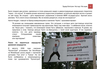 Эдуард Колотухин. Нас ищут. Мы ищем.    44


Было создано два ролика, сделанных в стиле домашнего видео и демонстрирующих разрушение стереотипа
"наука – это скучно". В первом ролике несколько подростков устраивают на рельсах мертвую петлю и пускают
по ней поезд. Во втором – дети переключают управление в папиной BMW на радио-пульт. Краткий анонс
рекламы: "Есть много юных инженеров. Мы не можем дождаться, когда же они вырастут".
Hanne Haugen, главный по бренд-коммуникациям в компании "Hydro", прокомментировал:
     "В роликах мы показываем невозможные трюки. Это ситуации, в которых дети при помощи искусства
     инжиниринга получают превосходство над взрослыми, берут над ними верх – в забавном ключе, конечно
     же. Наша цель – показать, что инжиниринг может быть забавным, творческим и важным. Я думаю, мы
     преуспели в этом. Никогда раньше Hydro не обращалась к такой юной аудитории. И мы надеемся,
     конечно, что эти дети однажды
     станут     Сотрудниками      нашей
     компании,                клиентами
     или партнерами".

Поиск  по    вероятным      маршрутам
движения кандидатов

В    августе   2006    года  компания
"Кухнистрой" установила три биллборда
на Можайском шоссе рядом с торговыми
центрами "Три кита" и "Гранд". На них
были изображены в непринужденных
позах три руководителя "Кухнистрой",
 