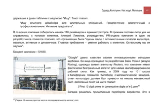 Эдуард Колотухин. Нас ищут. Мы ищем.    45


держащие в руках таблички с надписью "Ищу". Текст гласил:
          "Ищу опытного дизайнера для длительных                                отношений.       Предпочтение        симпатичным          и
          профессиональным. Интим не предлагать".

В то время компания собиралась нанять 180 дизайнеров и администраторов. В прежнем составе люди уже не
справлялись с потоком клиентов. Алексей Лимонов, руководитель PR-отдела компании и один из
разработчиков плакатов пояснял, что организации были "нужны люди с оптимистичным складом характера,
веселые, активные и динамичные. Главное требование – умение работать с клиентом. Остальному мы их
научим".

Бюджет кампании – $1650.

                                                            "Google" давно известен своими инновационными методами
                                                            вербовки. Ее вице-президент по разработкам Вайн Розинг (Wayne
                                                            Rosing), однажды заявил агентству Reuters, что компания имеет
                                                            фактически безграничный аппетит для найма квалифицированное
                                                            рабочей силы. Как пример, в 2004 году на 101 шоссе
                                                            в Калифорнии появился биллборд с математической загадкой,
                                                            ответ на которую должен был привести на никому неизвестный
                                                            сайт. Дословный текст на щите гласил:
                                                                       { First 10 digit prime in consecutive digits of e }.com20

                                                            Загадка решалась примитивным перебором вариантов. Это в

20
     {Первое 10-значное простое число в последовательности числа е }.com
 